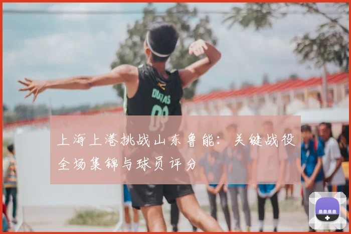 上海上港挑战山东鲁能：关键战役全场集锦与球员评分