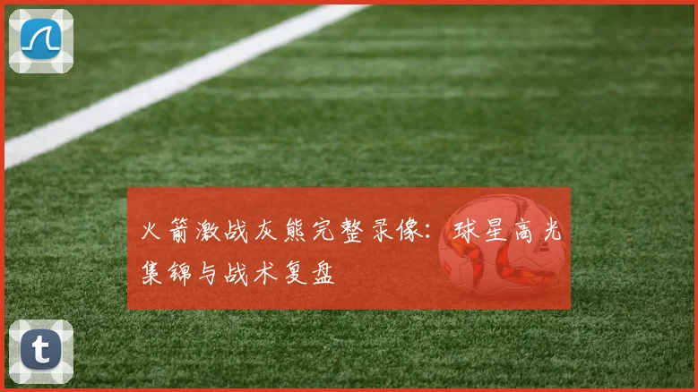 火箭激战灰熊完整录像：球星高光集锦与战术复盘