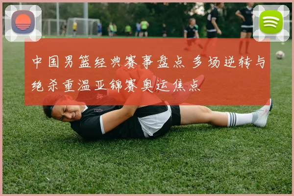 中国男篮经典赛事盘点 多场逆转与绝杀重温亚锦赛奥运焦点