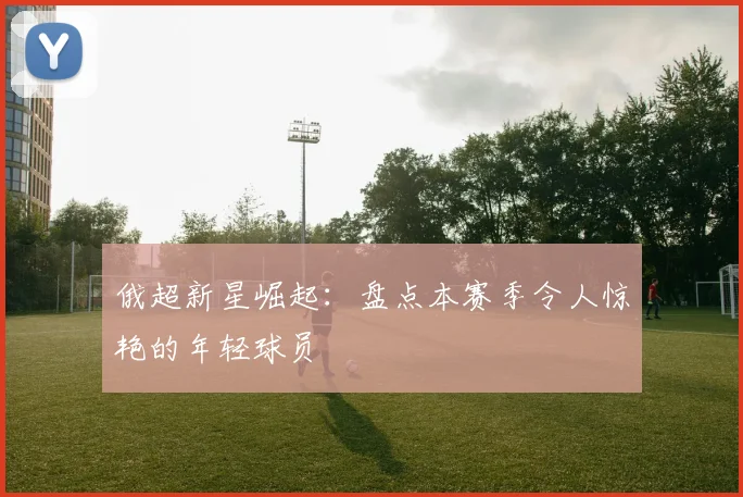 俄超新星崛起：盘点本赛季令人惊艳的年轻球员