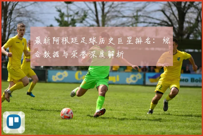 最新阿根廷足球历史巨星排名：综合数据与荣誉深度解析