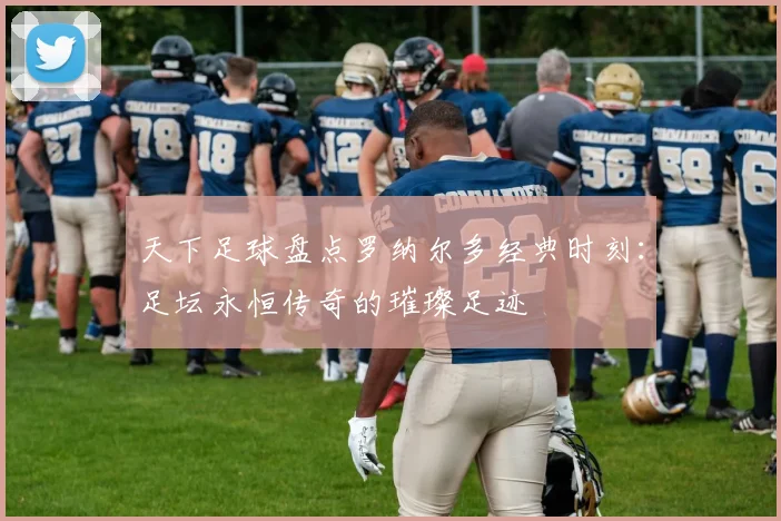 天下足球盘点罗纳尔多经典时刻：足坛永恒传奇的璀璨足迹