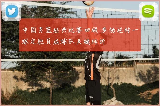 中国男篮经典比赛回顾 多场逆转一球定胜负成球队关键转折