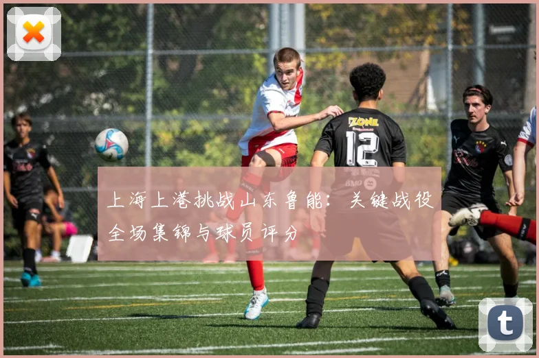 上海上港挑战山东鲁能：关键战役全场集锦与球员评分