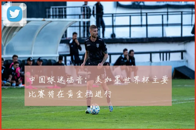中国球迷福音：美加墨世界杯主要比赛将在黄金档进行