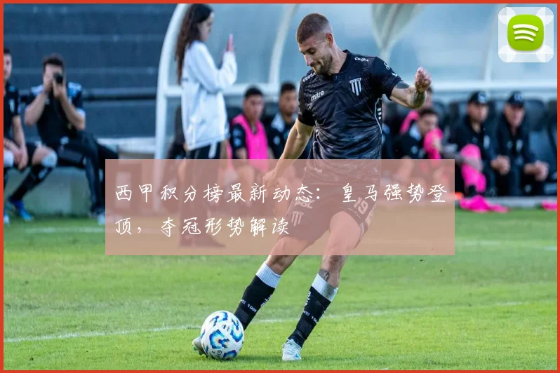 西甲积分榜最新动态：皇马强势登顶，夺冠形势解读