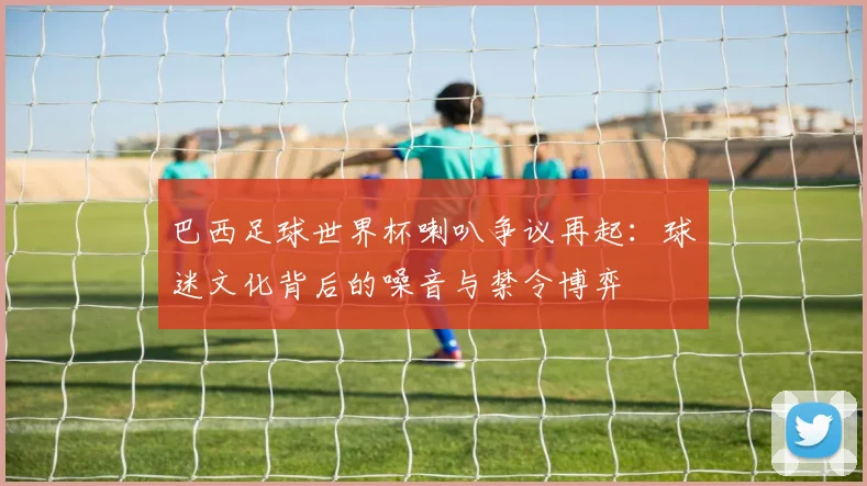 巴西足球世界杯喇叭争议再起：球迷文化背后的噪音与禁令博弈