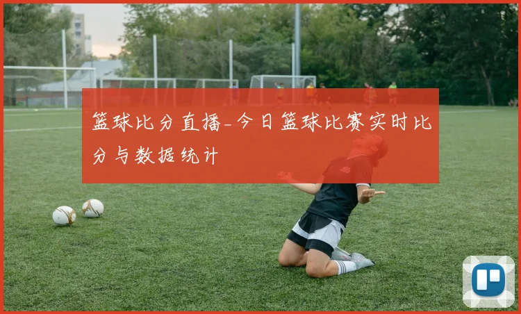 篮球比分直播_今日篮球比赛实时比分与数据统计