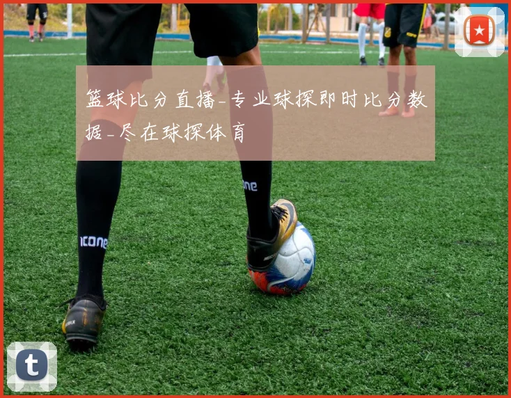 篮球比分直播_专业球探即时比分数据_尽在球探体育