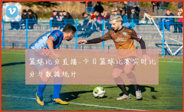 篮球比分直播_今日篮球比赛实时比分与数据统计