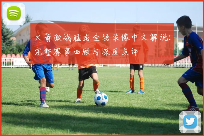火箭激战猛龙全场录像中文解说：完整赛事回顾与深度点评