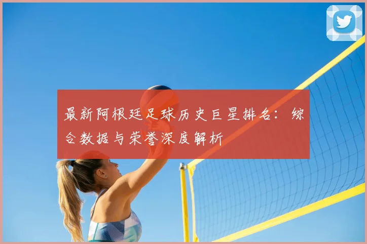 最新阿根廷足球历史巨星排名：综合数据与荣誉深度解析