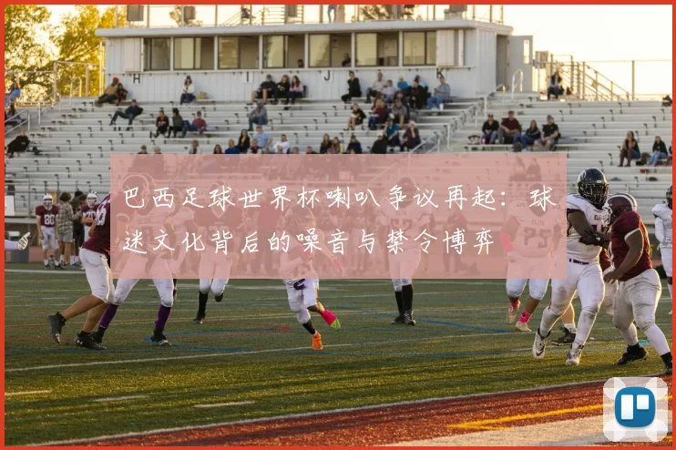 巴西足球世界杯喇叭争议再起：球迷文化背后的噪音与禁令博弈