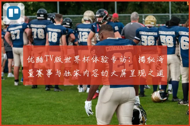 优酷TV版世界杯体验专访:揭秘海量赛事与独家内容的大屏呈现之道