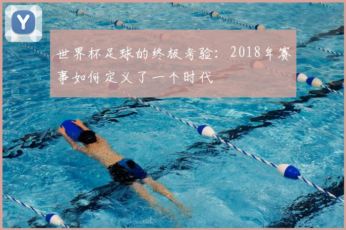 世界杯足球的终极考验：2018年赛事如何定义了一个时代