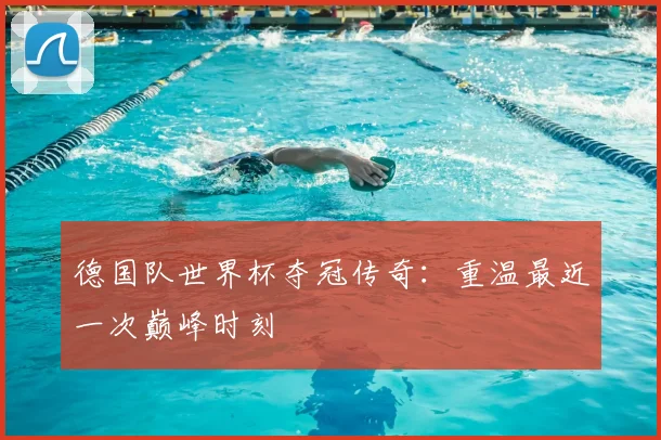 德国队世界杯夺冠传奇：重温最近一次巅峰时刻