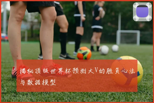 揭秘顶级世界杯预测大V的胜负心法与数据模型